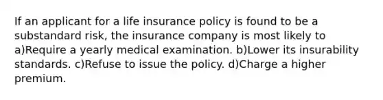 If an applicant for a life insurance policy is found to be a substandard risk, the insurance company is most likely to a)Require a yearly medical examination. b)Lower its insurability standards. c)Refuse to issue the policy. d)Charge a higher premium.