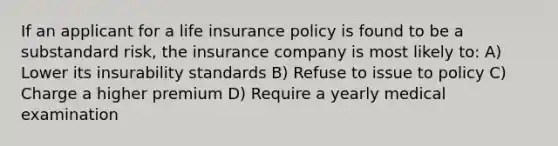 If an applicant for a life insurance policy is found to be a substandard risk, the insurance company is most likely to: A) Lower its insurability standards B) Refuse to issue to policy C) Charge a higher premium D) Require a yearly medical examination