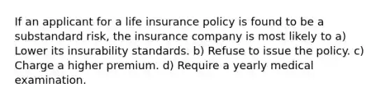 If an applicant for a life insurance policy is found to be a substandard risk, the insurance company is most likely to a) Lower its insurability standards. b) Refuse to issue the policy. c) Charge a higher premium. d) Require a yearly medical examination.