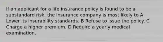 If an applicant for a life insurance policy is found to be a substandard risk, the insurance company is most likely to A Lower its insurability standards. B Refuse to issue the policy. C Charge a higher premium. D Require a yearly medical examination.