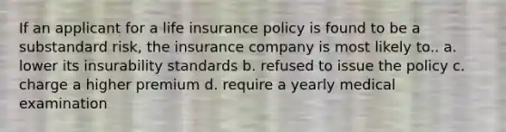 If an applicant for a life insurance policy is found to be a substandard risk, the insurance company is most likely to.. a. lower its insurability standards b. refused to issue the policy c. charge a higher premium d. require a yearly medical examination