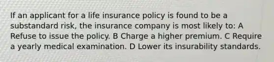 If an applicant for a life insurance policy is found to be a substandard risk, the insurance company is most likely to: A Refuse to issue the policy. B Charge a higher premium. C Require a yearly medical examination. D Lower its insurability standards.