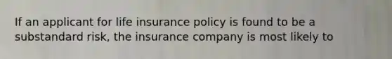 If an applicant for life insurance policy is found to be a substandard risk, the insurance company is most likely to