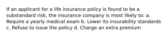 If an applicant for a life insurance policy is found to be a substandard risk, the insurance company is most likely to: a. Require a yearly medical exam b. Lower its insurability standards c. Refuse to issue the policy d. Charge an extra premium