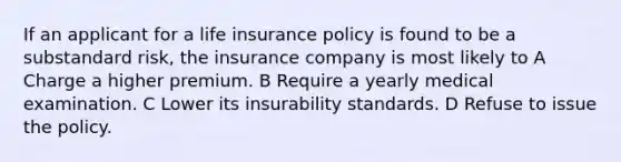 If an applicant for a life insurance policy is found to be a substandard risk, the insurance company is most likely to A Charge a higher premium. B Require a yearly medical examination. C Lower its insurability standards. D Refuse to issue the policy.