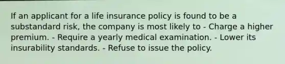 If an applicant for a life insurance policy is found to be a substandard risk, the company is most likely to - Charge a higher premium. - Require a yearly medical examination. - Lower its insurability standards. - Refuse to issue the policy.