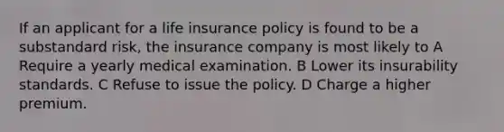 If an applicant for a life insurance policy is found to be a substandard risk, the insurance company is most likely to A Require a yearly medical examination. B Lower its insurability standards. C Refuse to issue the policy. D Charge a higher premium.