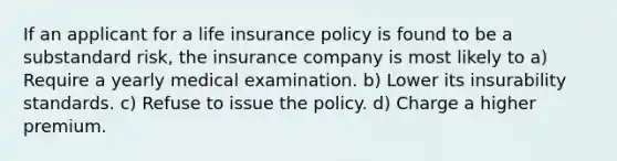 If an applicant for a life insurance policy is found to be a substandard risk, the insurance company is most likely to a) Require a yearly medical examination. b) Lower its insurability standards. c) Refuse to issue the policy. d) Charge a higher premium.