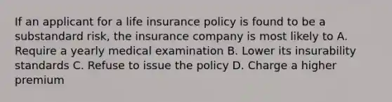 If an applicant for a life insurance policy is found to be a substandard risk, the insurance company is most likely to A. Require a yearly medical examination B. Lower its insurability standards C. Refuse to issue the policy D. Charge a higher premium