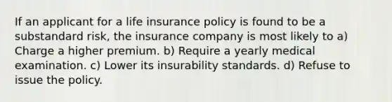 If an applicant for a life insurance policy is found to be a substandard risk, the insurance company is most likely to a) Charge a higher premium. b) Require a yearly medical examination. c) Lower its insurability standards. d) Refuse to issue the policy.