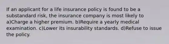 If an applicant for a life insurance policy is found to be a substandard risk, the insurance company is most likely to a)Charge a higher premium. b)Require a yearly medical examination. c)Lower its insurability standards. d)Refuse to issue the policy.