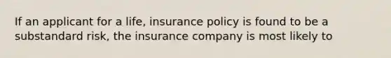 If an applicant for a life, insurance policy is found to be a substandard risk, the insurance company is most likely to