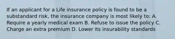 If an applicant for a Life insurance policy is found to be a substandard risk, the insurance company is most likely to: A. Require a yearly medical exam B. Refuse to issue the policy C. Charge an extra premium D. Lower its insurability standards