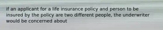 if an applicant for a life insurance policy and person to be insured by the policy are two different people, the underwriter would be concerned about