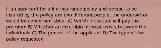 If an applicant for a life insurance policy and person to be insured by the policy are two different people, the underwriter would be concerned about A) Which individual will pay the premium B) Whether an insurable interest exists between the individuals C) The gender of the applicant D) The type of the policy requested