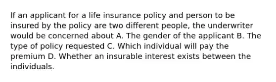 If an applicant for a life insurance policy and person to be insured by the policy are two different people, the underwriter would be concerned about A. The gender of the applicant B. The type of policy requested C. Which individual will pay the premium D. Whether an insurable interest exists between the individuals.