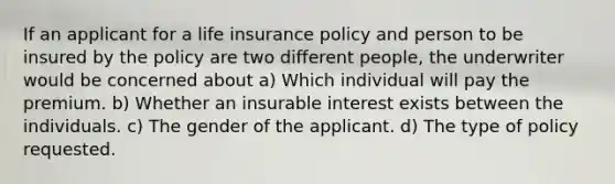 If an applicant for a life insurance policy and person to be insured by the policy are two different people, the underwriter would be concerned about a) Which individual will pay the premium. b) Whether an insurable interest exists between the individuals. c) The gender of the applicant. d) The type of policy requested.