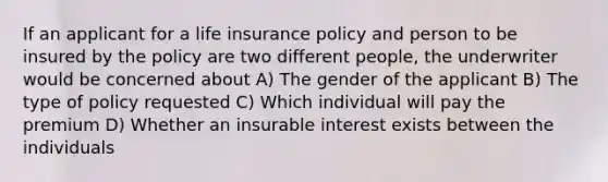 If an applicant for a life insurance policy and person to be insured by the policy are two different people, the underwriter would be concerned about A) The gender of the applicant B) The type of policy requested C) Which individual will pay the premium D) Whether an insurable interest exists between the individuals