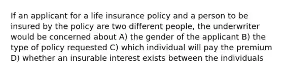 If an applicant for a life insurance policy and a person to be insured by the policy are two different people, the underwriter would be concerned about A) the gender of the applicant B) the type of policy requested C) which individual will pay the premium D) whether an insurable interest exists between the individuals