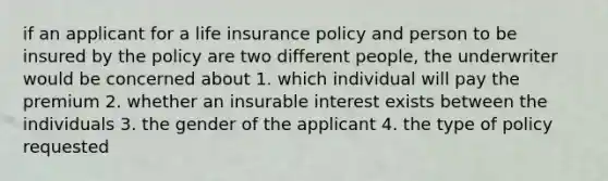 if an applicant for a life insurance policy and person to be insured by the policy are two different people, the underwriter would be concerned about 1. which individual will pay the premium 2. whether an insurable interest exists between the individuals 3. the gender of the applicant 4. the type of policy requested