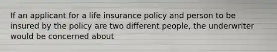 If an applicant for a life insurance policy and person to be insured by the policy are two different people, the underwriter would be concerned about