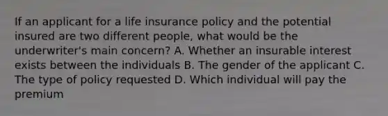 If an applicant for a life insurance policy and the potential insured are two different people, what would be the underwriter's main concern? A. Whether an insurable interest exists between the individuals B. The gender of the applicant C. The type of policy requested D. Which individual will pay the premium