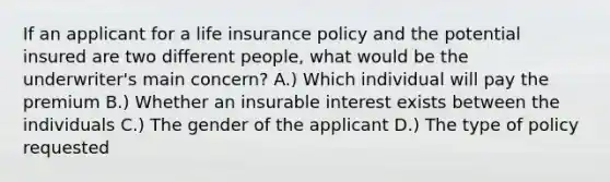 If an applicant for a life insurance policy and the potential insured are two different people, what would be the underwriter's main concern? A.) Which individual will pay the premium B.) Whether an insurable interest exists between the individuals C.) The gender of the applicant D.) The type of policy requested