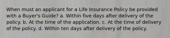 When must an applicant for a Life Insurance Policy be provided with a Buyer's Guide? a. Within five days after delivery of the policy. b. At the time of the application. c. At the time of delivery of the policy. d. Within ten days after delivery of the policy.