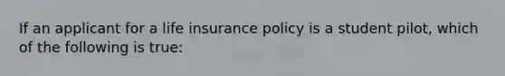 If an applicant for a life insurance policy is a student pilot, which of the following is true: