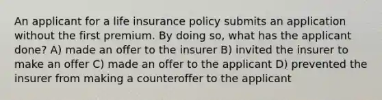 An applicant for a life insurance policy submits an application without the first premium. By doing so, what has the applicant done? A) made an offer to the insurer B) invited the insurer to make an offer C) made an offer to the applicant D) prevented the insurer from making a counteroffer to the applicant