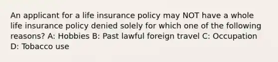 An applicant for a life insurance policy may NOT have a whole life insurance policy denied solely for which one of the following reasons? A: Hobbies B: Past lawful foreign travel C: Occupation D: Tobacco use