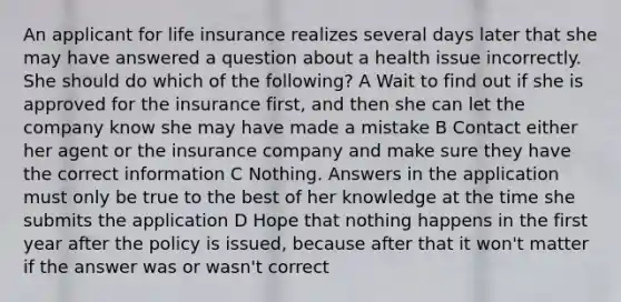 An applicant for life insurance realizes several days later that she may have answered a question about a health issue incorrectly. She should do which of the following? A Wait to find out if she is approved for the insurance first, and then she can let the company know she may have made a mistake B Contact either her agent or the insurance company and make sure they have the correct information C Nothing. Answers in the application must only be true to the best of her knowledge at the time she submits the application D Hope that nothing happens in the first year after the policy is issued, because after that it won't matter if the answer was or wasn't correct