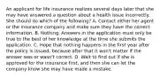 An applicant for life insurance realizes several days later that she may have answered a question about a health issue incorrectly. She should do which of the following? A. Contact either her agent or the insurance company and make sure they have the correct information. B. Nothing. Answers in the application must only be true to the best of her knowledge at the time she submits the application. C. Hope that nothing happens in the first year after the policy is issued, because after that it won't matter if the answer was or wasn't correct. D. Wait to find out if she is approved for the insurance first, and then she can let the company know she may have made a mistake.