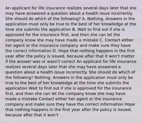 An applicant for life insurance realizes several days later that she may have answered a question about a health issue incorrectly. She should do which of the following? A. Nothing. Answers in the application must only be true to the best of her knowledge at the time she submits the application B, Wait to find out if she is approved for the insurance first, and then she can let the company know she may have made a mistake C. Contact either her agent or the insurance company and make sure they have the correct information D. Hope that nothing happens in the first year after the policy is issued, because after that it won't matter if the answer was or wasn't correct An applicant for life insurance realizes several days later that she may have answered a question about a health issue incorrectly. She should do which of the following? Nothing. Answers in the application must only be true to the best of her knowledge at the time she submits the application Wait to find out if she is approved for the insurance first, and then she can let the company know she may have made a mistake Contact either her agent or the insurance company and make sure they have the correct information Hope that nothing happens in the first year after the policy is issued, because after that it won't