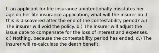 If an applicant for life insurance unintentionally misstates her age on her life insurance application, what will the insurer do if this is discovered after the end of the contestability period? a.) The insurer will void the policy. b.) The insurer will adjust the issue date to compensate for the loss of interest and expenses. c.) Nothing, because the contestability period has ended. d.) The insurer will re-calculate the death benefit.