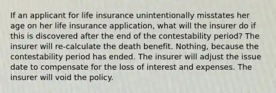 If an applicant for life insurance unintentionally misstates her age on her life insurance application, what will the insurer do if this is discovered after the end of the contestability period? The insurer will re-calculate the death benefit. Nothing, because the contestability period has ended. The insurer will adjust the issue date to compensate for the loss of interest and expenses. The insurer will void the policy.