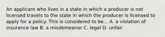 An applicant who lives in a state in which a producer is not licensed travels to the state in which the producer is licensed to apply for a policy. This is considered to be... A. a violation of insurance law B. a misdemeanor C. legal D. unfair