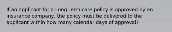 If an applicant for a Long Term care policy is approved by an insurance company, the policy must be delivered to the applicant within how many calendar days of approval?