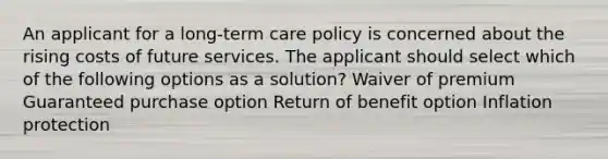 An applicant for a long-term care policy is concerned about the rising costs of future services. The applicant should select which of the following options as a solution? Waiver of premium Guaranteed purchase option Return of benefit option Inflation protection