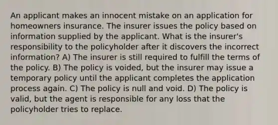 An applicant makes an innocent mistake on an application for homeowners insurance. The insurer issues the policy based on information supplied by the applicant. What is the insurer's responsibility to the policyholder after it discovers the incorrect information? A) The insurer is still required to fulfill the terms of the policy. B) The policy is voided, but the insurer may issue a temporary policy until the applicant completes the application process again. C) The policy is null and void. D) The policy is valid, but the agent is responsible for any loss that the policyholder tries to replace.