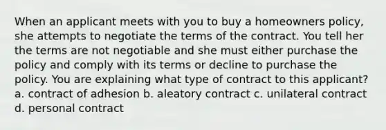 When an applicant meets with you to buy a homeowners policy, she attempts to negotiate the terms of the contract. You tell her the terms are not negotiable and she must either purchase the policy and comply with its terms or decline to purchase the policy. You are explaining what type of contract to this applicant? a. contract of adhesion b. aleatory contract c. unilateral contract d. personal contract