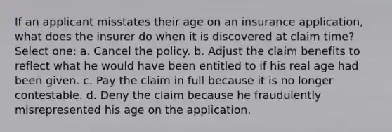 If an applicant misstates their age on an insurance application, what does the insurer do when it is discovered at claim time? Select one: a. Cancel the policy. b. Adjust the claim benefits to reflect what he would have been entitled to if his real age had been given. c. Pay the claim in full because it is no longer contestable. d. Deny the claim because he fraudulently misrepresented his age on the application.