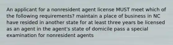 An applicant for a nonresident agent license MUST meet which of the following requirements? maintain a place of business in NC have resided in another state for at least three years be licensed as an agent in the agent's state of domicile pass a special examination for nonresident agents