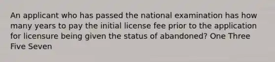 An applicant who has passed the national examination has how many years to pay the initial license fee prior to the application for licensure being given the status of abandoned? One Three Five Seven