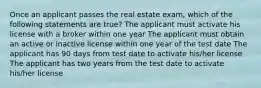 Once an applicant passes the real estate exam, which of the following statements are true? The applicant must activate his license with a broker within one year The applicant must obtain an active or inactive license within one year of the test date The applicant has 90 days from test date to activate his/her license The applicant has two years from the test date to activate his/her license