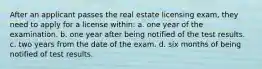 After an applicant passes the real estate licensing exam, they need to apply for a license within: a. one year of the examination. b. one year after being notified of the test results. c. two years from the date of the exam. d. six months of being notified of test results.