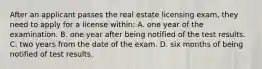 After an applicant passes the real estate licensing exam, they need to apply for a license within: A. one year of the examination. B. one year after being notified of the test results. C. two years from the date of the exam. D. six months of being notified of test results.