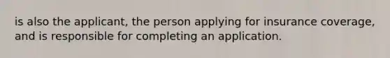 is also the applicant, the person applying for insurance coverage, and is responsible for completing an application.