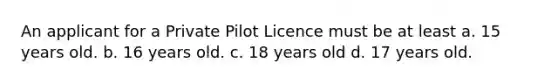 An applicant for a Private Pilot Licence must be at least a. 15 years old. b. 16 years old. c. 18 years old d. 17 years old.