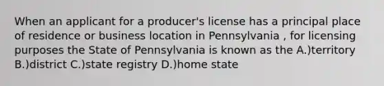 When an applicant for a producer's license has a principal place of residence or business location in Pennsylvania , for licensing purposes the State of Pennsylvania is known as the A.)territory B.)district C.)state registry D.)home state